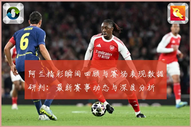阿兰精彩瞬间回顾与赛场表现数据研判：最新赛事动态与深度分析