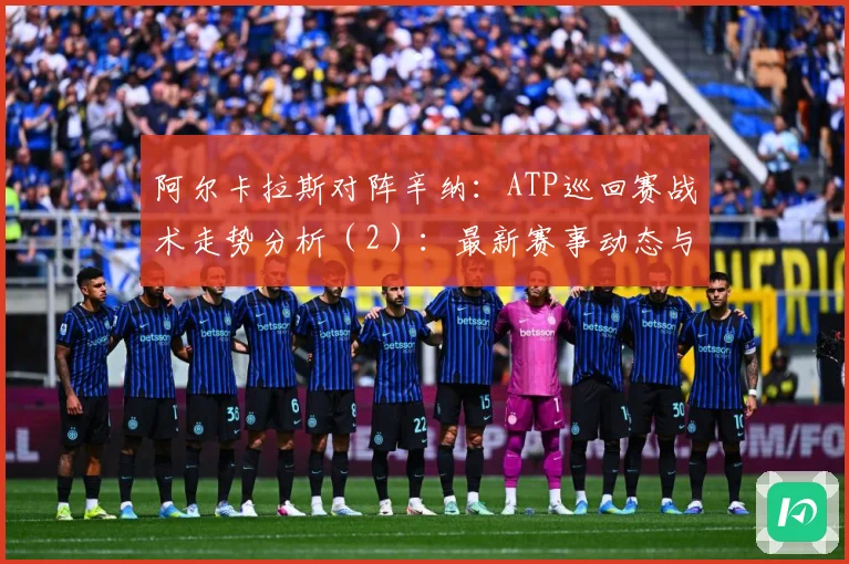 阿尔卡拉斯对阵辛纳：ATP巡回赛战术走势分析（2）：最新赛事动态与深度分析