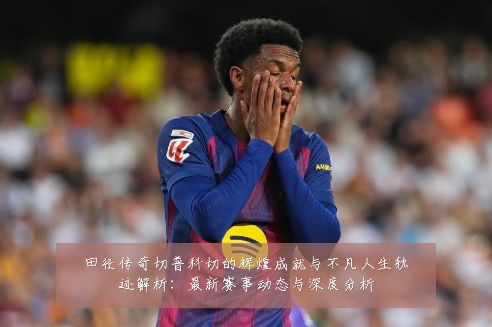 田径传奇切普科切的辉煌成就与不凡人生轨迹解析:最新赛事动态与深度分析