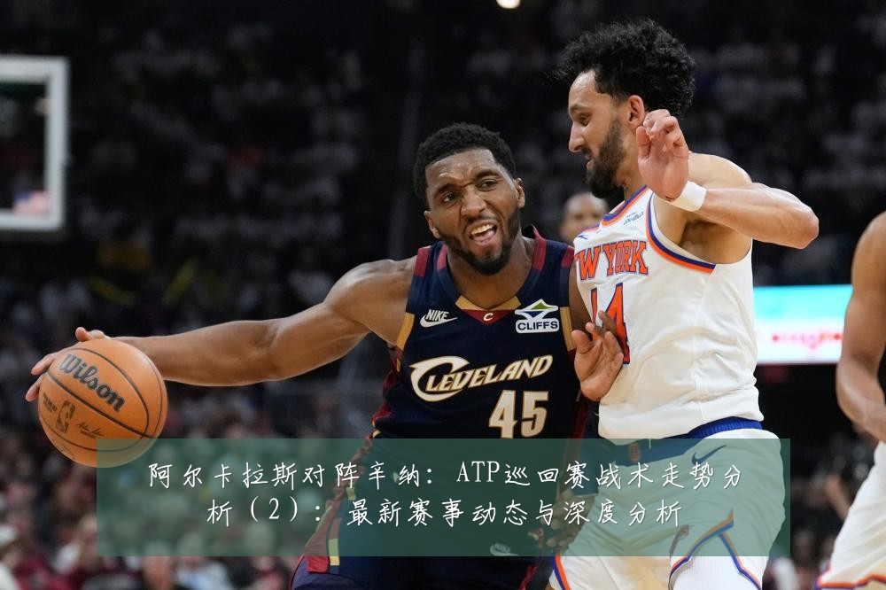 阿尔卡拉斯对阵辛纳:ATP巡回赛战术走势分析(2):最新赛事动态与深度分析