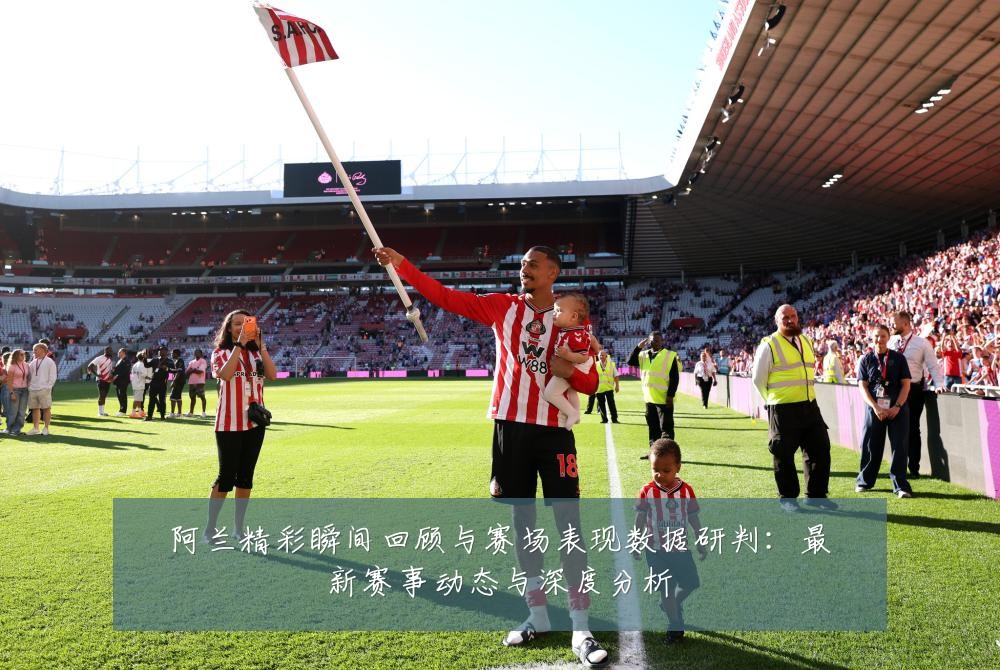 阿兰精彩瞬间回顾与赛场表现数据研判:最新赛事动态与深度分析