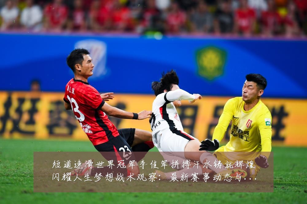 短道速滑世界冠军李佳军拼搏汗水铸就辉煌闪耀人生梦想战术观察:最新赛事动态与深度分析